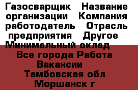 Газосварщик › Название организации ­ Компания-работодатель › Отрасль предприятия ­ Другое › Минимальный оклад ­ 1 - Все города Работа » Вакансии   . Тамбовская обл.,Моршанск г.